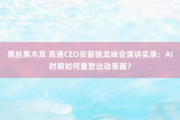 黑丝黑木耳 高通CEO安蒙骁龙峰会演讲实录：AI时期如何重塑出动策画？