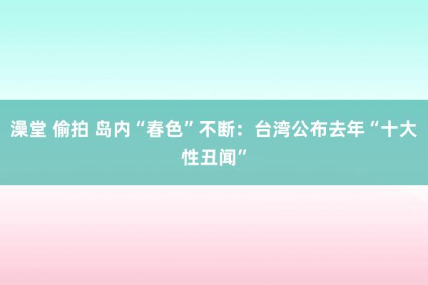 澡堂 偷拍 岛内“春色”不断：台湾公布去年“十大性丑闻”