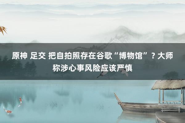 原神 足交 把自拍照存在谷歌“博物馆” ? 大师称涉心事风险应该严慎