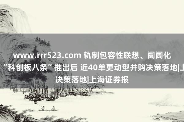 www.rrr523.com 轨制包容性联想、阛阓化逻辑突显  “科创板八条”推出后 近40单更动型并购决策落地|上海证券报