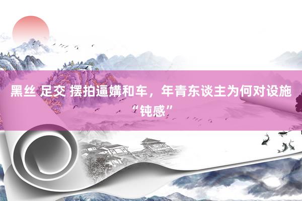 黑丝 足交 摆拍逼媾和车，年青东谈主为何对设施“钝感”