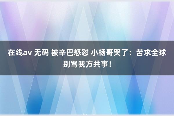 在线av 无码 被辛巴怒怼 小杨哥哭了：苦求全球别骂我方共事！