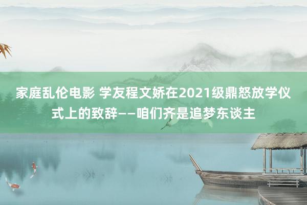 家庭乱伦电影 学友程文娇在2021级鼎怒放学仪式上的致辞——咱们齐是追梦东谈主