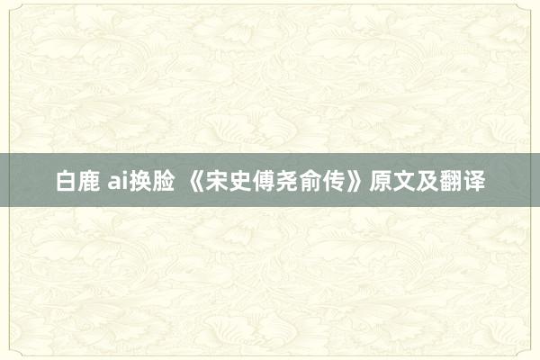 白鹿 ai换脸 《宋史傅尧俞传》原文及翻译