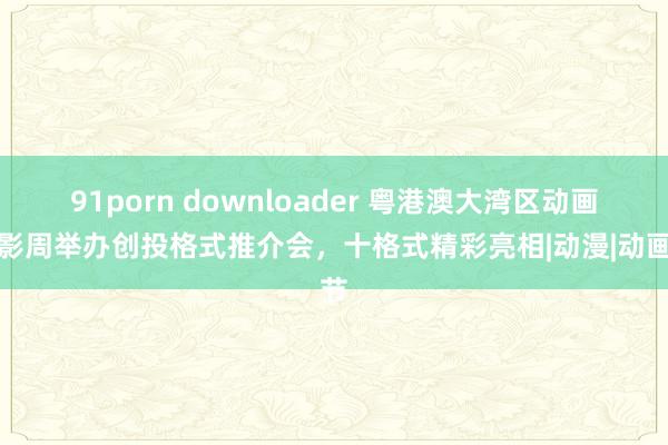 91porn downloader 粤港澳大湾区动画电影周举办创投格式推介会，十格式精彩亮相|动漫|动画节