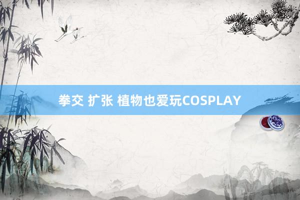 拳交 扩张 植物也爱玩COSPLAY