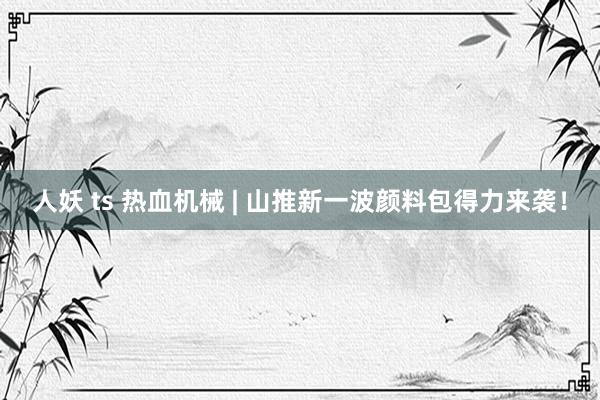 人妖 ts 热血机械 | 山推新一波颜料包得力来袭！