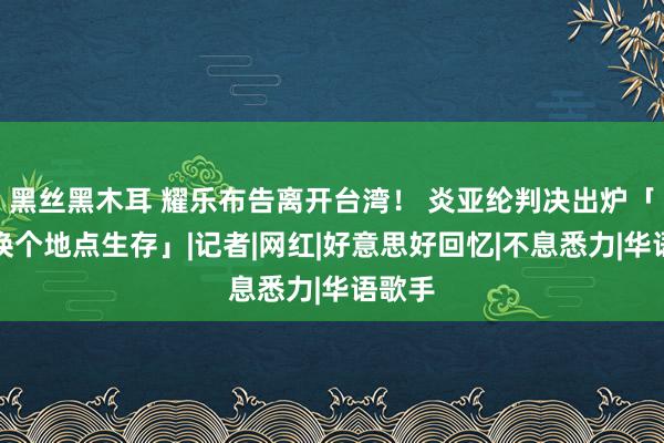 黑丝黑木耳 耀乐布告离开台湾！ 炎亚纶判决出炉「决定换个地点生存」|记者|网红|好意思好回忆|不息悉力|华语歌手