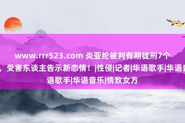 www.rrr523.com 炎亚纶被判有期徒刑7个月，缓刑3年，受害东谈主告示新恋情！|性侵|记者|华语歌手|华语音乐|情致女方