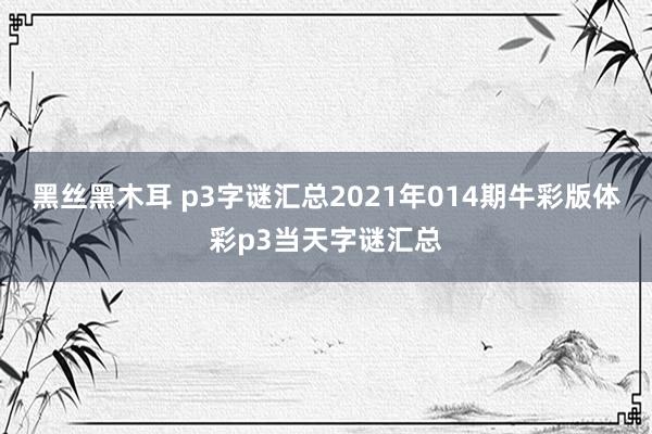 黑丝黑木耳 p3字谜汇总2021年014期牛彩版体彩p3当天字谜汇总