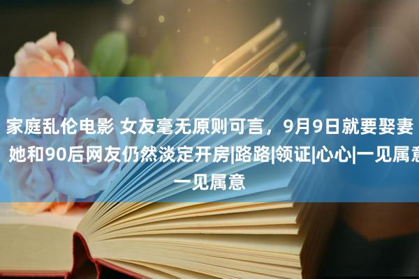 家庭乱伦电影 女友毫无原则可言，9月9日就要娶妻，她和90后网友仍然淡定开房|路路|领证|心心|一见属意