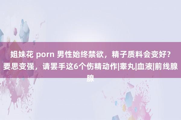 姐妹花 porn 男性始终禁欲，精子质料会变好？要思变强，请罢手这6个伤精动作|睾丸|血液|前线腺