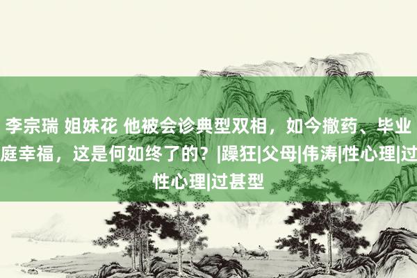 李宗瑞 姐妹花 他被会诊典型双相，如今撤药、毕业、家庭幸福，这是何如终了的？|躁狂|父母|伟涛|性心理|过甚型