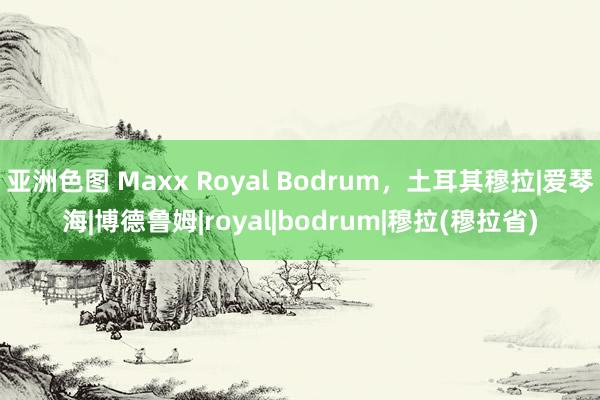 亚洲色图 Maxx Royal Bodrum，土耳其穆拉|爱琴海|博德鲁姆|royal|bodrum|穆拉(穆拉省)