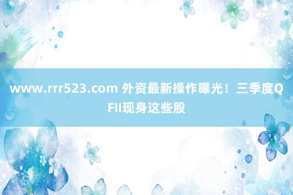 www.rrr523.com 外资最新操作曝光！三季度QFII现身这些股