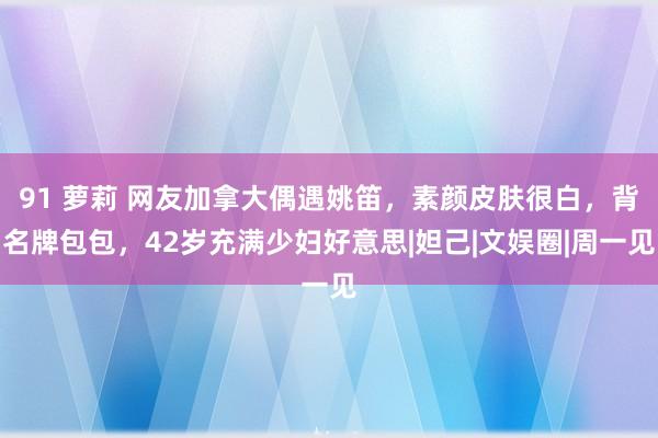 91 萝莉 网友加拿大偶遇姚笛，素颜皮肤很白，背名牌包包，42岁充满少妇好意思|妲己|文娱圈|周一见