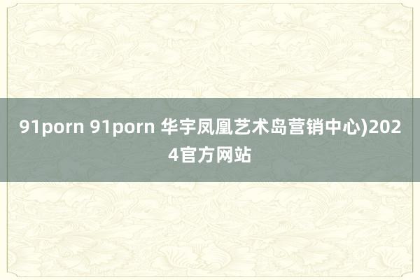 91porn 91porn 华宇凤凰艺术岛营销中心)2024官方网站