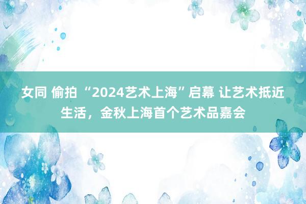 女同 偷拍 “2024艺术上海”启幕 让艺术抵近生活，金秋上海首个艺术品嘉会