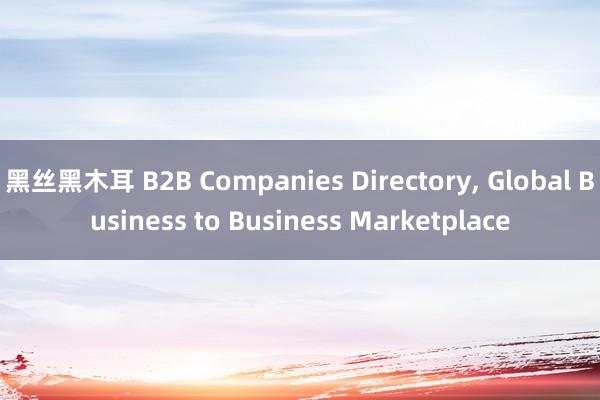 黑丝黑木耳 B2B Companies Directory， Global Business to Business Marketplace