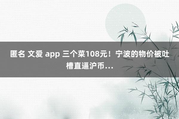 匿名 文爱 app 三个菜108元！宁波的物价被吐槽直逼沪币…