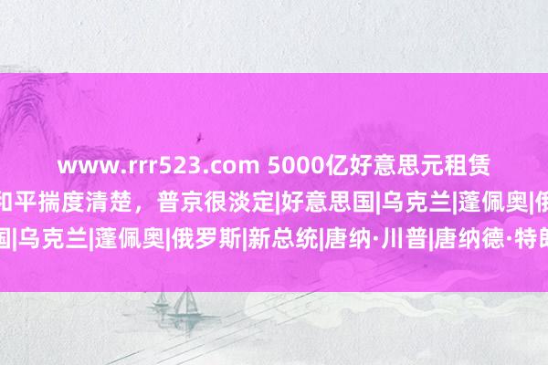 www.rrr523.com 5000亿好意思元租赁法案或逼乌纳降？特朗普和平揣度清楚，普京很淡定|