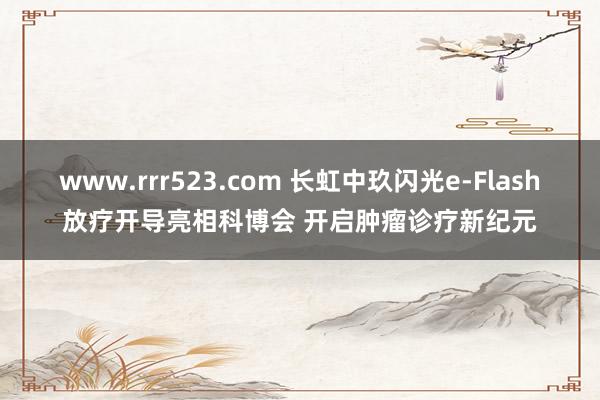 www.rrr523.com 长虹中玖闪光e-Flash放疗开导亮相科博会 开启肿瘤诊疗新纪元