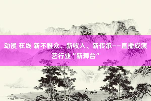 动漫 在线 新不雅众、新收入、新传承——直播成演艺行业“新舞台”