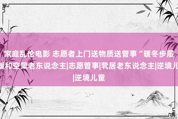 家庭乱伦电影 志愿者上门送物质送管事“暖冬步履”暖和空巢老东说念主|志愿管事|茕居老东说念主|逆境儿