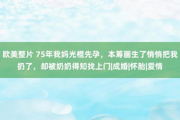 欧美整片 75年我妈光棍先孕，本筹画生了悄悄把我扔了，却被奶奶得知找上门|成婚|怀胎|爱情