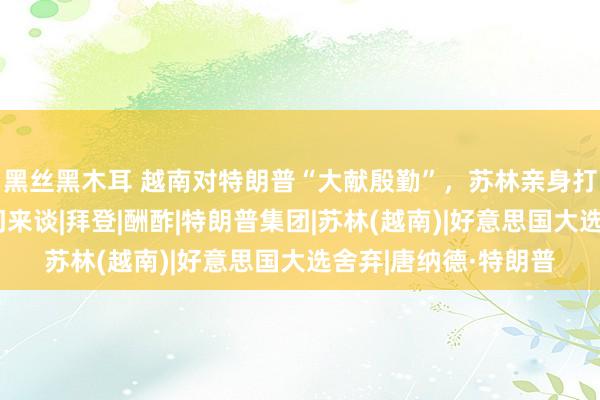 黑丝黑木耳 越南对特朗普“大献殷勤”，苏林亲身打电话，邀请川普上门来谈|拜登|酬酢|特朗普集团|苏林