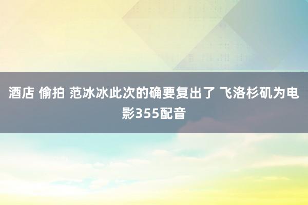 酒店 偷拍 范冰冰此次的确要复出了 飞洛杉矶为电影355配音