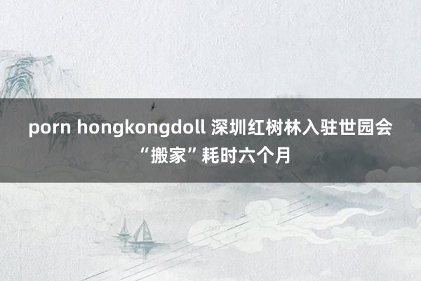 porn hongkongdoll 深圳红树林入驻世园会 “搬家”耗时六个月