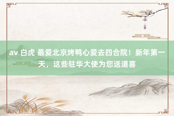 av 白虎 最爱北京烤鸭心爱去四合院！新年第一天，这些驻华大使为您送道喜