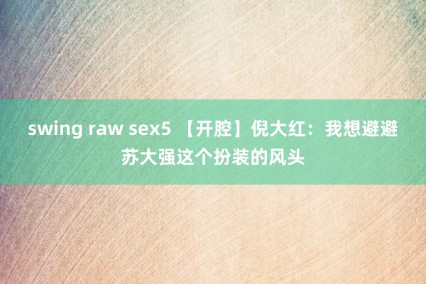 swing raw sex5 【开腔】倪大红：我想避避苏大强这个扮装的风头