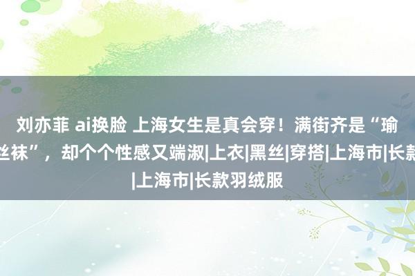 刘亦菲 ai换脸 上海女生是真会穿！满街齐是“瑜伽裤、丝袜”，却个个性感又端淑|上衣|黑丝|穿搭|上海市|长款羽绒服