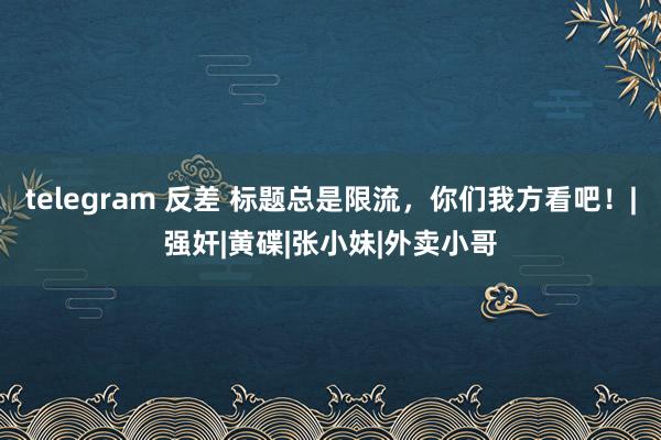 telegram 反差 标题总是限流，你们我方看吧！|强奸|黄碟|张小妹|外卖小哥