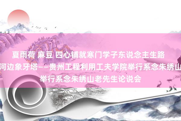 夏雨荷 麻豆 四心铺就寒门学子东说念主生路  大爱播洒流沧河边象牙塔——贵州工程利用工夫学院举行系念朱绣山老先生论说会