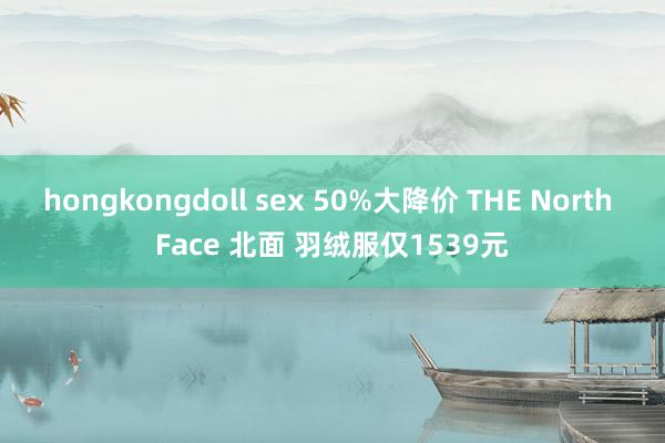 hongkongdoll sex 50%大降价 THE North Face 北面 羽绒服仅1539元