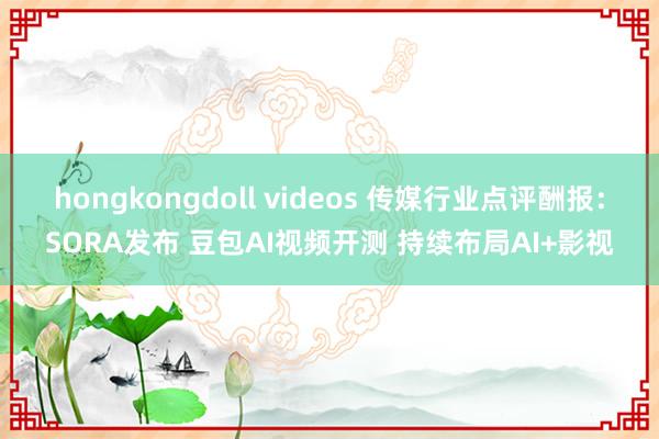 hongkongdoll videos 传媒行业点评酬报：SORA发布 豆包AI视频开测 持续布局AI+影视