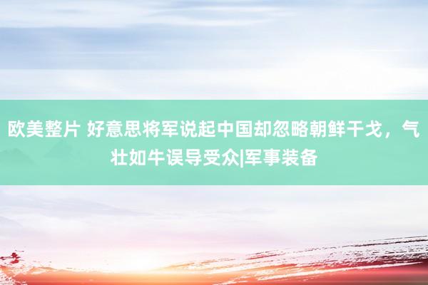 欧美整片 好意思将军说起中国却忽略朝鲜干戈，气壮如牛误导受众|军事装备