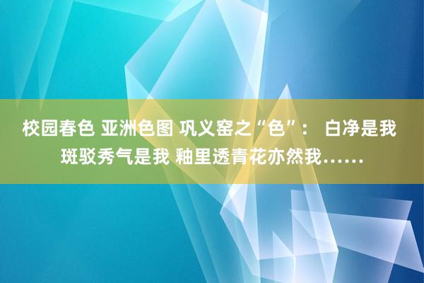 校园春色 亚洲色图 巩义窑之“色”： 白净是我 斑驳秀气是我 釉里透青花亦然我……