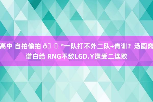 高中 自拍偷拍 🎮一队打不外二队+青训？汤圆离谱白给 RNG不敌LGD.Y遭受二连败