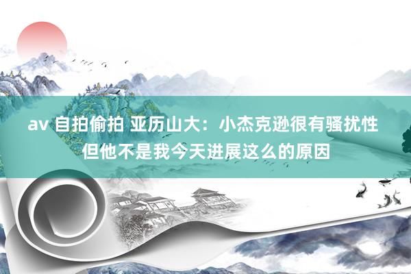 av 自拍偷拍 亚历山大：小杰克逊很有骚扰性 但他不是我今天进展这么的原因