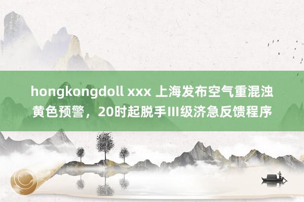 hongkongdoll xxx 上海发布空气重混浊黄色预警，20时起脱手Ⅲ级济急反馈程序