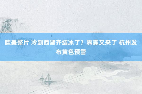 欧美整片 冷到西湖齐结冰了？雾霾又来了 杭州发布黄色预警