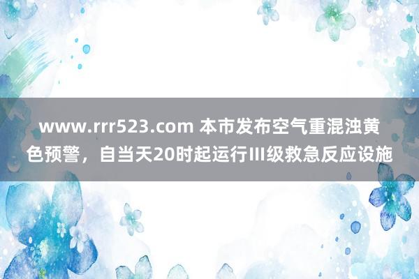 www.rrr523.com 本市发布空气重混浊黄色预警，自当天20时起运行Ⅲ级救急反应设施