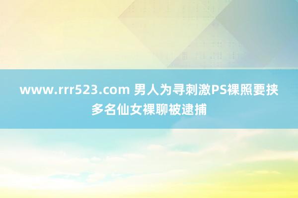 www.rrr523.com 男人为寻刺激PS裸照要挟多名仙女裸聊被逮捕