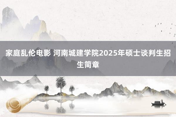 家庭乱伦电影 河南城建学院2025年硕士谈判生招生简章