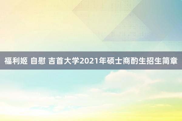 福利姬 自慰 吉首大学2021年硕士商酌生招生简章