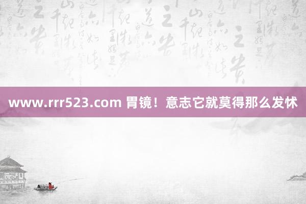 www.rrr523.com 胃镜！意志它就莫得那么发怵